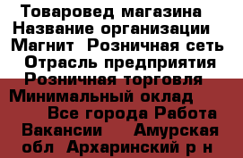 Товаровед магазина › Название организации ­ Магнит, Розничная сеть › Отрасль предприятия ­ Розничная торговля › Минимальный оклад ­ 33 400 - Все города Работа » Вакансии   . Амурская обл.,Архаринский р-н